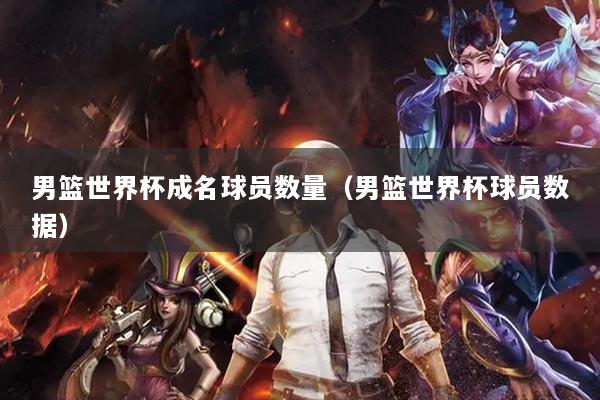 男篮世界杯成名球员数量（男篮世界杯球员数据）