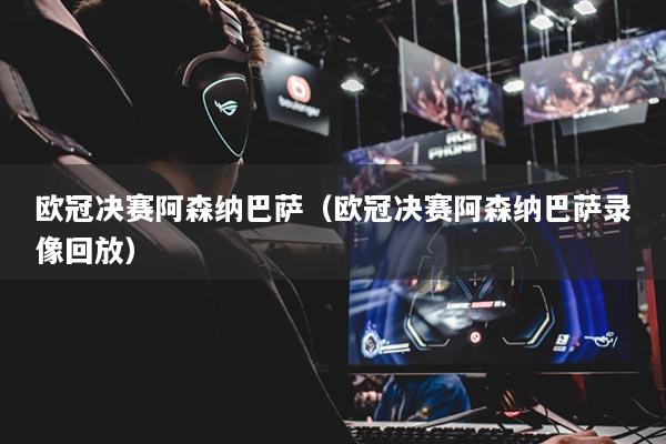欧冠决赛阿森纳巴萨（欧冠决赛阿森纳巴萨录像回放）