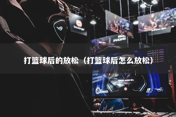 打篮球后的放松（打篮球后怎么放松）