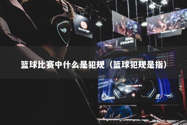 篮球比赛中什么是犯规（篮球犯规是指）