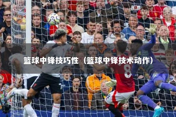 篮球中锋技巧性（篮球中锋技术动作）