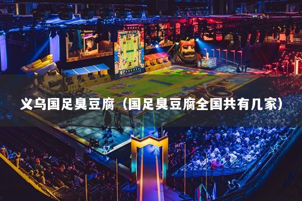 义乌国足臭豆腐（国足臭豆腐全国共有几家）